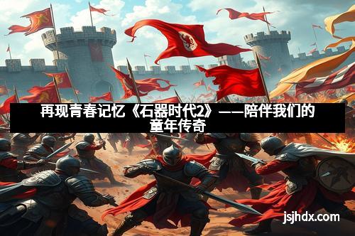 再现青春记忆《石器时代2》——陪伴我们的童年传奇