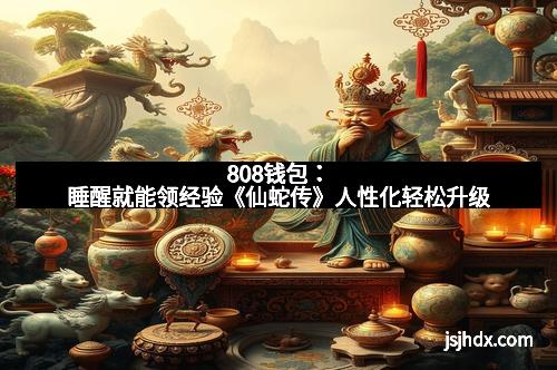 808钱包：睡醒就能领经验《仙蛇传》人性化轻松升级